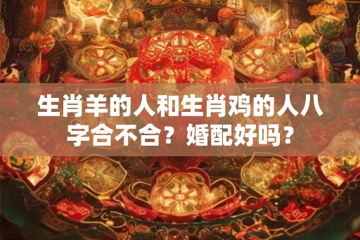 生肖羊的人和生肖鸡的人八字合不合？婚配好吗？