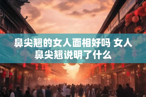 鼻尖翘的女人面相好吗 女人鼻尖翘说明了什么 鼻尖翘的女人面相好吗 女人鼻尖翘说明了什么