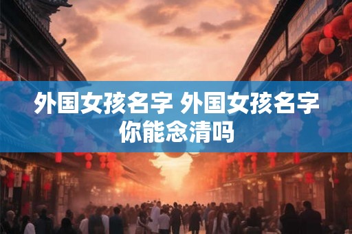 外国女孩名字 外国女孩名字你能念清吗