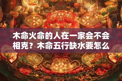 木命火命的人在一家会不会相克？木命五行缺水要怎么做？