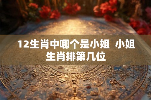 12生肖中哪个是小姐  小姐生肖排第几位