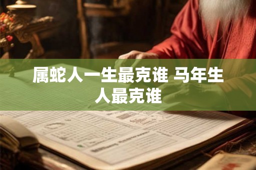 属蛇人一生最克谁 马年生人最克谁 属蛇人一生最克谁 马年生人最克谁