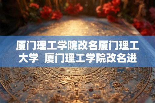 厦门理工学院改名厦门理工大学  厦门理工学院改名进展