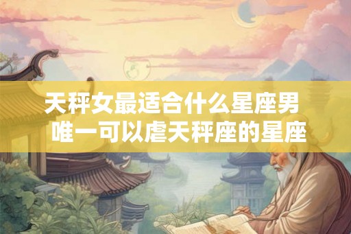 天秤女最适合什么星座男  唯一可以虐天秤座的星座