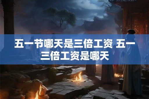 五一节哪天是三倍工资 五一三倍工资是哪天