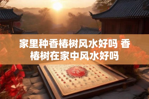家里种香椿树风水好吗 香椿树在家中风水好吗