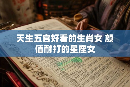天生五官好看的生肖女 颜值耐打的星座女