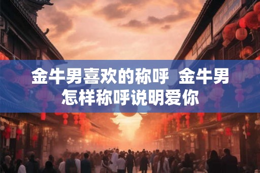 金牛男喜欢的称呼 金牛男怎样称呼说明爱你 金牛男喜欢的称呼 金牛男怎样称呼说明爱你