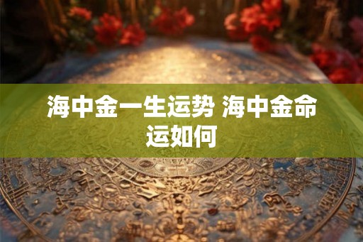 海中金一生运势 海中金命运如何 海中金一生运势 海中金命运如何
