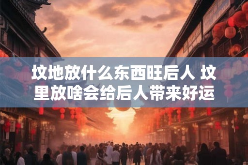 坟地放什么东西旺后人 坟里放啥会给后人带来好运
