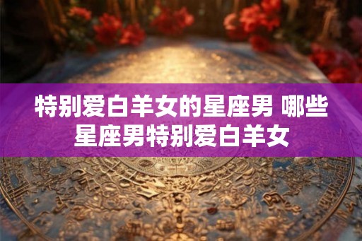 特别爱白羊女的星座男 哪些星座男特别爱白羊女