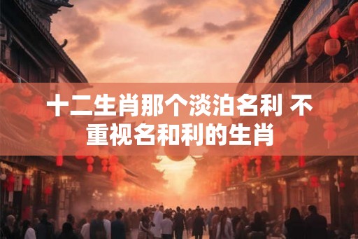 十二生肖那个淡泊名利 不重视名和利的生肖 十二生肖那个淡泊名利 不重视名和利的生肖