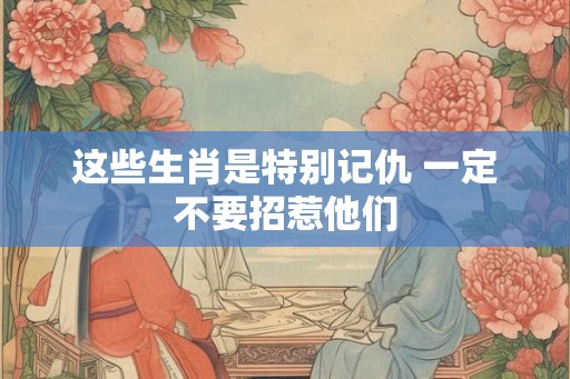 这些生肖是特别记仇 一定不要招惹他们 这些生肖是特别记仇 一定不要招惹他们