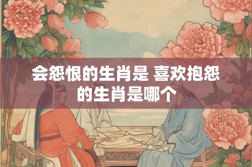 会怨恨的生肖是 喜欢抱怨的生肖是哪个