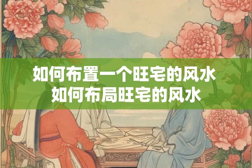 如何布置一个旺宅的风水 如何布局旺宅的风水