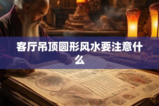 客厅吊顶圆形风水要注意什么