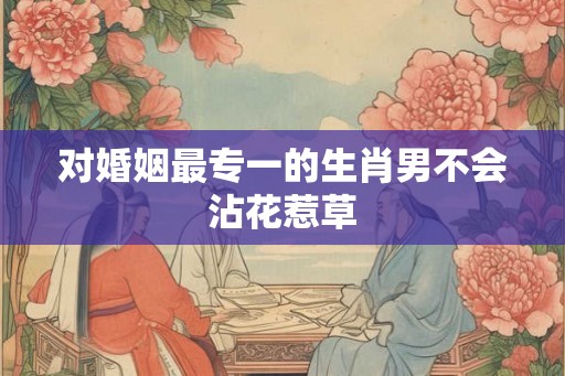 对婚姻最专一的生肖男不会沾花惹草 对婚姻最专一的生肖男不会沾花惹草