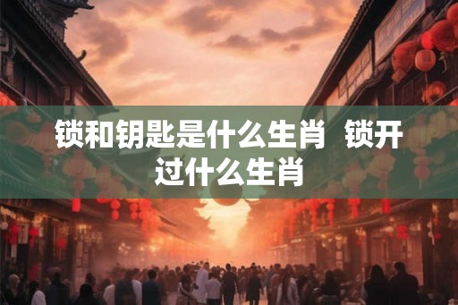 锁和钥匙是什么生肖  锁开过什么生肖