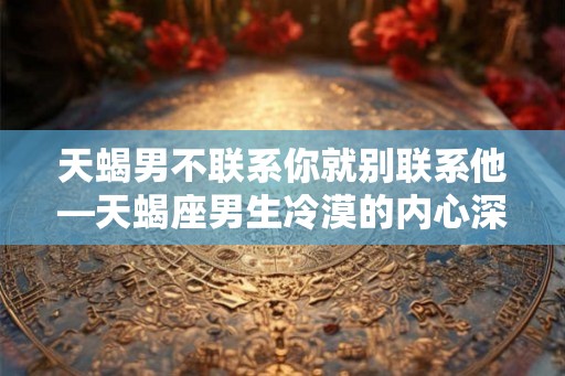 天蝎男不联系你就别联系他—天蝎座男生冷漠的内心深处