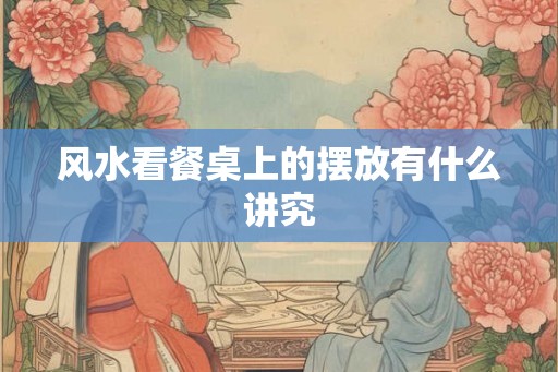 风水看餐桌上的摆放有什么讲究