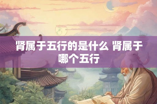 肾属于五行的是什么 肾属于哪个五行 肾属于五行的是什么 肾属于哪个五行
