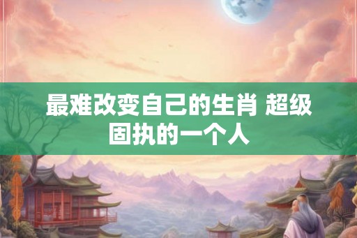最难改变自己的生肖 超级固执的一个人