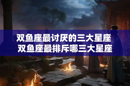 双鱼座最讨厌的三大星座 双鱼座最排斥哪三大星座