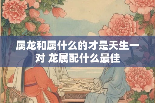 属龙和属什么的才是天生一对 龙属配什么最佳