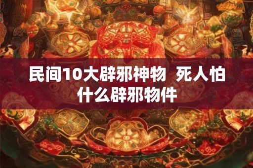 民间10大辟邪神物  死人怕什么辟邪物件