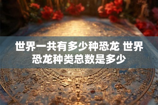 世界一共有多少种恐龙 世界恐龙种类总数是多少