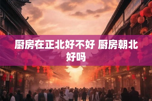 厨房在正北好不好 厨房朝北好吗