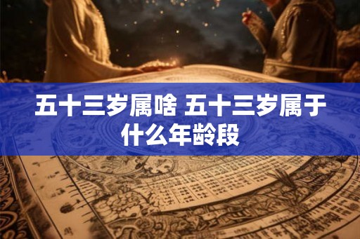 五十三岁属啥 五十三岁属于什么年龄段