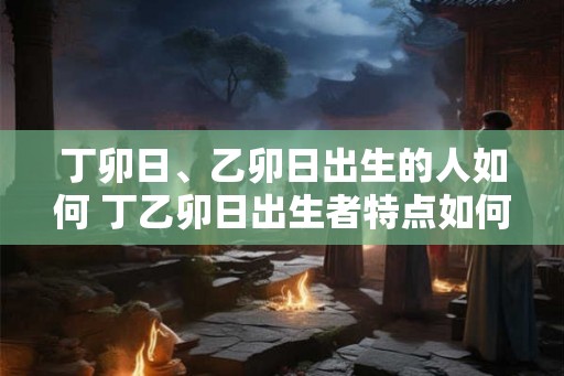丁卯日、乙卯日出生的人如何 丁乙卯日出生者特点如何