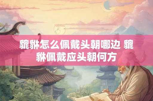 貔貅怎么佩戴头朝哪边 貔貅佩戴应头朝何方