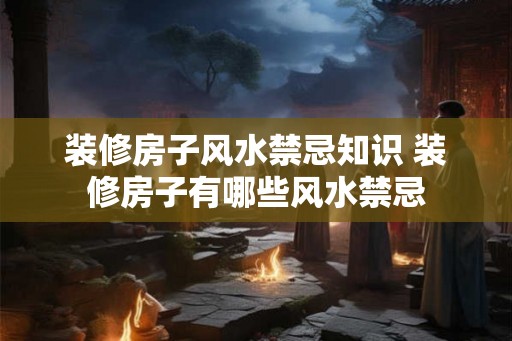 装修房子风水禁忌知识 装修房子有哪些风水禁忌