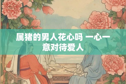 属猪的男人花心吗 一心一意对待爱人