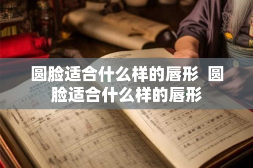 圆脸适合什么样的唇形  圆脸适合什么样的唇形