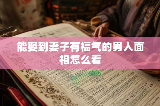 能娶到妻子有福气的男人面相怎么看