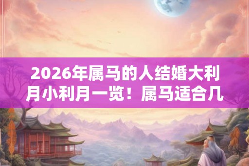 2026年属马的人结婚大利月小利月一览！属马适合几月结婚？
