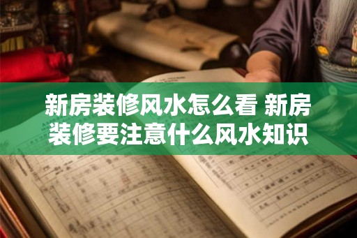 新房装修风水怎么看 新房装修要注意什么风水知识