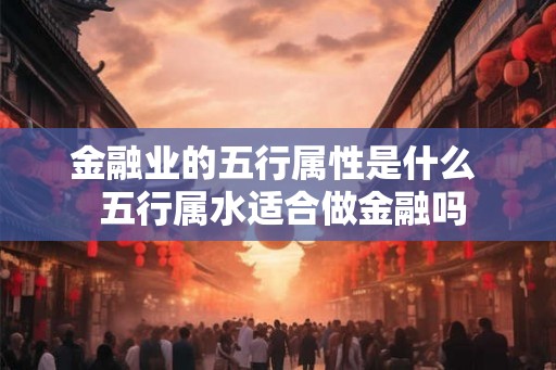 金融业的五行属性是什么  五行属水适合做金融吗