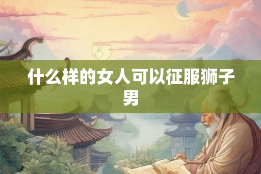 什么样的女人可以征服狮子男