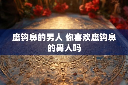 鹰钩鼻的男人 你喜欢鹰钩鼻的男人吗