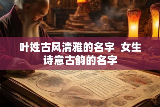 叶姓古风清雅的名字  女生诗意古韵的名字