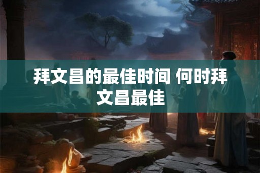 拜文昌的最佳时间 何时拜文昌最佳