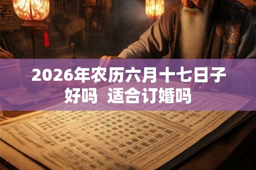 2026年农历六月十七日子好吗 适合订婚吗 2026年农历六月十七日子好吗 适合订婚吗