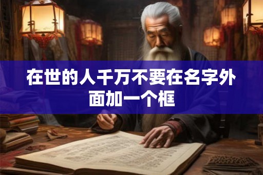 在世的人千万不要在名字外面加一个框 在世的人千万不要在名字外面加一个框