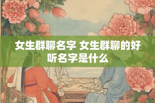 女生群聊名字 女生群聊的好听名字是什么