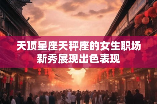 天顶星座天秤座的女生职场新秀展现出色表现 天顶星座天秤座的女生职场新秀展现出色表现
