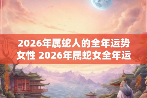 2026年属蛇人的全年运势女性 2026年属蛇女全年运势如何